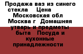 Продажа ваз из синего стекла. › Цена ­ 2 500 - Московская обл., Москва г. Домашняя утварь и предметы быта » Посуда и кухонные принадлежности   